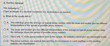 d. Find the midrange.
The midrange is
(Type an integer or a decimal rounded to one decimal place as needed.)
e. What do the results tell us?
OA. The midrange gives the average (or typical) jersey number, while the mean and median give two different
interpretations of the spread of possible jersey numbers.
OB. The mean and median give two different interpretations of the average (or typical) jersey number, while
the midrange shows the spread of possible jersey numbers.
O C. Since only 11 of the jersey numbers were in the sample, the statistics cannot give any meaningful results.
O D. The jersey numbers are nominal data and they do not measure or count anything, so the resulting
statistics are meaningless.