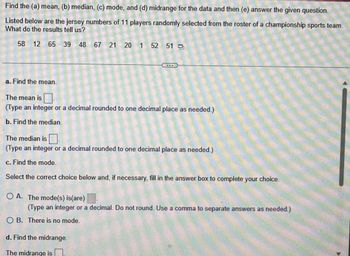 Find the (a) mean, (b) median, (c) mode, and (d) midrange for the data and then (e) answer the given question.
Listed below are the jersey numbers of 11 players randomly selected from the roster of a championship sports team.
What do the results tell us?
58 12 65 39 48 67 21 20 1 52 51
a. Find the mean.
COR
The mean is
(Type an integer or a decimal rounded to one decimal place as needed.)
b. Find the median.
The median is.
(Type an integer or a decimal rounded to one decimal place as needed.)
c. Find the mode.
Select the correct choice below and, if necessary, fill in the answer box to complete your choice.
OA. The mode(s) is(are)
(Type an integer or a decimal. Do not round. Use a comma to separate answers as needed.)
OB. There is no mode.
d. Find the midrange.
The midrange is