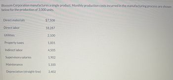 Blossom Corporation manufactures a single product. Monthly production costs incurred in the manufacturing process are shown
below for the production of 3,000 units.
Direct materials
Direct labor
Utilities
Property taxes
Indirect labor
Supervisory salaries
Maintenance
Depreciation (straight-line)
$7,508
18,287
2,100
1,001
4,505
1,902
1,100
2,402