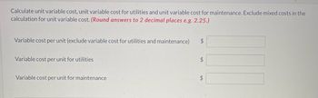 Calculate unit variable cost, unit variable cost for utilities and unit variable cost for maintenance. Exclude mixed costs in the
calculation for unit variable cost. (Round answers to 2 decimal places e.g. 2.25.)
Variable cost per unit (exclude variable cost for utilities and maintenance)
Variable cost per unit for utilities
Variable cost per unit for maintenance
$
$
$