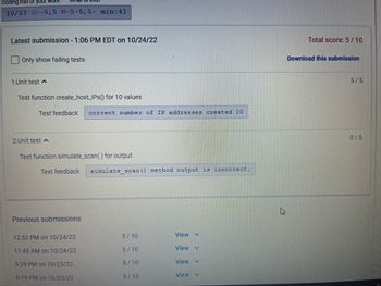 **Submission Details**

- **Latest Submission**: 1:06 PM EDT on 10/24/22
- **Total Score**: 5 / 10
- **Download Option Available**: Yes

**Unit Tests Overview**

1. **Test 1**
   - **Function**: `create_host_IPs()` for 10 values
   - **Result**: Passed
   - **Score**: 5 / 5
   - **Feedback**: Correct number of IP addresses created (10).

2. **Test 2**
   - **Function**: `simulate_scan()` for output
   - **Result**: Failed
   - **Score**: 0 / 5
   - **Feedback**: `simulate_scan()` method output is incorrect.

**Previous Submissions**

- **12:52 PM on 10/24/22**: Score 5 / 10
- **11:45 AM on 10/24/22**: Score 5 / 10
- **6:29 PM on 10/23/22**: Score 5 / 10
- **6:19 PM on 10/23/22**: Score 5 / 10