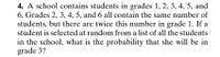 4. A school contains students in grades 1, 2, 3, 4, 5, and
6. Grades 2, 3, 4, 5, and 6 all contain the same number of
students, but there are twice this number in grade 1. If a
student is selected at random from a list of all the students
in the school, what is the probability that she will be in
grade 3?
