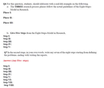 Q6 For this question, students, should elaborate with a real-life example on the following.
a- The THREE research process phases follow the actual guidelines of the Eight-Steps-
Model in Research.
Phase I:
Phase II:
Phase III:
b- Give Five Steps from the Eight-Steps-Model in Research,
Step I:
Step II:
Step III:
Step IV:
Step V:
Q7 In the second stage, in your own words, write any seven of the eight steps starting from defining
the problems, ending with writing the reports.
Answer (Any Five steps)
Step I:
Step II:
Step III:
Step IV:
Step V:
Step VI:
Step VII:
Step VIII: