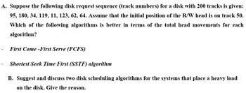 A. Suppose the following disk request sequence (track numbers) for a disk with 200 tracks is given:
95, 180, 34, 119, 11, 123, 62, 64. Assume that the initial position of the R/W head is on track 50.
Which of the following algorithms is better in terms of the total head movements for each
algorithm?
- First Come -First Serve (FCFS)
Shortest Seek Time First (SSTF) algorithm
B. Suggest and discuss two disk scheduling algorithms for the systems that place a heavy load
on the disk. Give the reason.