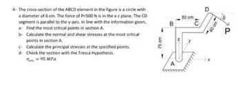 4- The cross-section of the ABCD element in the figure is a circle with
a diameter of 6 cm. The force of P-500 N is in the x-z plane. The CD
segment is parallel to the y-axis. In line with the information given,
a- Find the most critical points in section A.
b- Calculate the normal and shear stresses at the most critical
points in section A.
c- Calculate the principal stresses at the specified points.
d- Check the section with the Tresca Hypothesis.
em = 95 MPa
75 cm
B
A
N
50 cm
10
40 cm
P