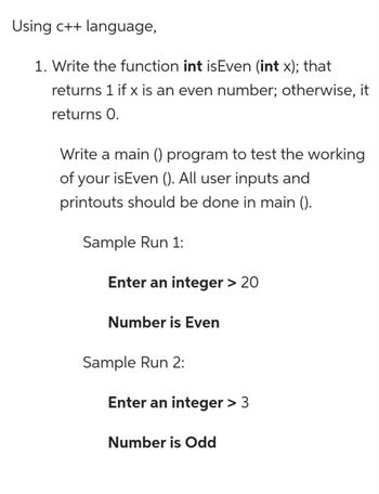 Using c++ language,
1. Write the function int isEven (int x); that
returns 1 if x is an even number; otherwise, it
returns 0.
Write a main () program to test the working
of your isEven (). All user inputs and
printouts should be done in main ().
Sample Run 1:
Enter an integer > 20
Number is Even
Sample Run 2:
Enter an integer > 3
Number is Odd