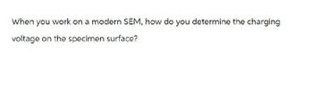 When you work on a modern SEM, how do you determine the charging
voltage on the specimen surface?