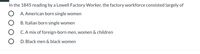 In the 1845 reading by a Lowell Factory Worker, the factory workforce consisted largely of
A. American born single women
B. Italian born single women
C. A mix of foreign-born men, women & children
D. Black men & black women

