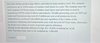 1
Sala pipe fittings produce pipe elbows and reducers from stainless steel. The company
can process up to 22436 tonnes of stainless steel sheets in a year. The company pays the
steel company $1328 per tonne of stainless steel sheets and each tonne is used to
manufacture $3530 worth of elbows and reducers. Variable processing costs are $497 per
tonne and fixed processing costs $3.3 million per year at all production levels.
Administrative overhead is $4 million per year regardless of the volume of the
production. Marketing and transportation costs work out to be $270 per tonne. Determine
the break-even volume in terms of percent capacity utilization.
Answer to two decimals without a % sign. Ex, 14.25% is entered as 14.25
Hint: The fixed costs need to be mulitplied by 1,000,000
Answer: