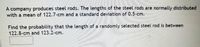 **Steel Rod Length Probability Calculation**

A company produces steel rods. The lengths of the steel rods are normally distributed with a mean of 122.7 cm and a standard deviation of 0.5 cm.

**Problem Statement:**

Find the probability that the length of a randomly selected steel rod is between 122.8 cm and 123.2 cm. 

**Solution:**

To find this probability, we will use the properties of the normal distribution and standard scores (z-scores). A z-score is calculated as follows:

\[ z = \frac{(X - \mu)}{\sigma} \]

where:
- \( X \) is the value,
- \( \mu \) is the mean,
- \( \sigma \) is the standard deviation.

Calculate the z-scores for 122.8 cm and 123.2 cm, and use the standard normal distribution table to find the probability.