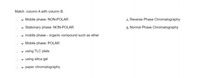 Match column A with column B.
v Mobile phase: NON-POLAR
v Stationary phase: NON-POLAR
A. Reverse Phase Chromatography
B. Normal Phase Chromatography
v mobile phase - organic compound such as ether
v Mobile phase: POLAR
- using TLC plate
v using silica gel
v paper chromatography
