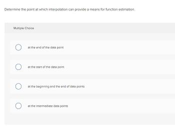 Determine the point at which interpolation can provide a means for function estimation.
Multiple Choice
at the end of the data point
at the start of the data point
at the beginning and the end of data points
at the intermediate data points