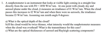 1. A sunphotometer is an instrument that looks at visible light coming in a straight line
directly from the sun with F0 = 1850 W/m²/um. At one point with cloudy sky and
aerosol plume under the cloud, it measures an irradiance of I1 W/m²/um. When the cloud
passes this increases to 12 W/m²/um and when there were no aerosols, the irradiance
became 13 W/m²/um. Assuming sun zenith angle 0 degrees:
a) What is the optical depth of the cloud?
b) If the cloud would be twice thinner, what intensity would the sunphotometer measures
when the cloud was overhead? What is the transmittance for this case?
c) What are the optical thicknesses of aerosol and Rayleigh scattering components?