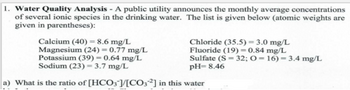 **Water Quality Analysis**

A public utility announces the monthly average concentrations of several ionic species in the drinking water. The list is given below (atomic weights are given in parentheses):

- **Calcium (40):** 8.6 mg/L
- **Magnesium (24):** 0.77 mg/L
- **Potassium (39):** 0.64 mg/L
- **Sodium (23):** 3.7 mg/L
- **Chloride (35.5):** 3.0 mg/L
- **Fluoride (19):** 0.84 mg/L
- **Sulfate (S = 32; O = 16):** 3.4 mg/L

**pH = 8.46**

a) What is the ratio of \([ \text{HCO}_3^- ]/[ \text{CO}_3^{2-} ]\) in this water?