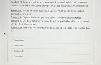 In which of these scenarios can government intervention improve outcomes
beyond what the market could provide? Use class materials as your reference.
Scenario A: House prices in a given area go very high due to skyrocketing
demand for the area.
Scenario B: Cigarette smokers get lung cancer from smoking cigarettes.
Scenario C: Used car salesmen are able to sell cars with flaws that buyers can't
identify for inflated prices.
Scenario D: Fast food restaurants provide junk food to people who want to buy
it.
Scenario A
Scenario B
Scenario D
Scenario C