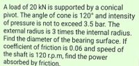 A load of 20 kN is supported by a conical
pivot. The angle of cone is 120° and intensity
of pressure is not to exceed 3.5 bar. The
external radius is 3 times the internal radius.
Find the diameter of the bearing surface. If
coefficient of friction is 0.06 and speed of
the shaft is 120 r.p.m, find the power
absorbed by friction,
