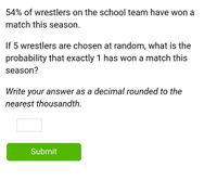 54% of wrestlers on the school team have won a
match this season.
If 5 wrestlers are chosen at random, what is the
probability that exactly 1 has won a match this
season?
Write your answer as a decimal rounded to the
nearest thousandth.
Submit
