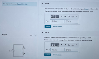 ---

You may want to review [Pages 772 - 773].

**Part A**

How much power is dissipated by the \( R_1 = 14\Omega \) resistor in the figure ([Figure 1](#)) if \( R_2 = 24\Omega \)?

Express your answer to two significant figures and include the appropriate units.

\[ P_{R1} = \text{Value} \quad \text{Units} \]

**Submit** [Request Answer]

---

**Part B**

How much power is dissipated by the \( R_2 = 24\Omega \) resistor in the figure if \( R_1 = 14\Omega \)?

Express your answer to two significant figures and include the appropriate units.

\[ P_{R2} = \text{Value} \quad \text{Units} \]

**Submit** [Request Answer]

---

**Figure**

The diagram shows a simple circuit with a 12 V battery connected in series with two resistors, \( R_1 \) and \( R_2 \).

---