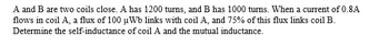 A and B are two coils close. A has 1200 turns, and B has 1000 turns. When a current of 0.8A
flows in coil A, a flux of 100 µWb links with coil A, and 75% of this flux links coil B.
Determine the self-inductance of coil A and the mutual inductance.