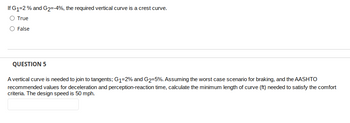 If G1=2 % and G2=-4%, the required vertical curve is a crest curve.
O True
O False
QUESTION 5
A vertical curve is needed to join to tangents; G₁-2% and G₂-5%. Assuming the worst case scenario for braking, and the AASHTO
recommended values for deceleration and perception-reaction time, calculate the minimum length of curve (ft) needed to satisfy the comfort
criteria. The design speed is 50 mph.