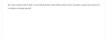 You have a solution that is 18.5 % (v/v) methyl alcohol. If the bottle contains 2.15 L of solution, what is the volume (V)
in milliliters of methyl alcohol?