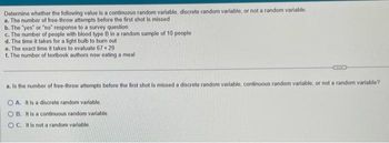 Determine whether the following value is a continuous random variable, discrete random variable, or not a random variable.
a. The number of free-throw attempts before the first shot is missed
b. The "yes" or "no" response to a survey question
c. The number of people with blood type B in a random sample of 10 people
d. The time it takes for a light bulb to burn out
e. The exact time it takes to evaluate 67 +29.
f. The number of textbook authors now eating a meal
a. Is the number of free-throw attempts before the first shot is missed a discrete random variable, continuous random variable, or not a random variable?
OA. It is a discrete random variable,
OB. It is a continuous random variable.
OC. It is not a random variable.