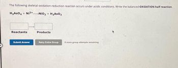 The following skeletal oxidation-reduction reaction occurs under acidic conditions. Write the balanced OXIDATION half reaction.
H3ASO4 + Ni2+NiO₂ + H₂AsO3
Reactants
Submit Answer
Products
Retry Entire Group
8 more group attempts remaining