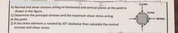 A) Normal and shear stresses acting on horizontal and vertical planes at the point is
shown in the figure.
1) Determine the principal stresses and the maximum shear stress acting
at the point.
2) If the stress element is rotated by 35° clockwise then calculate the normal
stresses and shear stress.
12.6 ksi
8.6 ksi
28.8 ksi