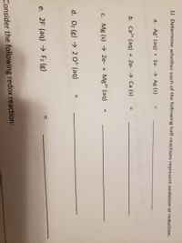 1) Determine whether each of the following half-reactions represent oxidation or reduction.
a. Ag* (aq) + 1e- → Ag (s)
%3D
b. Ca2+ (aq) + 2e- → Ca (s)
%3D
c. Mg (s) → 2e- + Mg2+ (aq)
%3D
d. O2 (g) → 2 0² (aq)
e. 2F (aq) → F2 (g)
Consider the following redox reaction:
