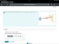 8:18 PM Wed Mar 9
AL 56% 4
! Course Home
+
e openvellum.ecollege.com
1
...
Constants
A laser beam is directed at the Moon, 380,000 km from Earth. The beam diverges at an angle 0 of 3.5x10-5
rad.
Мoon
Earth
Laser beam
Part A
What diameter spot will it make on the Moon?
Express your answer using two significant figures.
n ΑΣφ
?
d =
m
Submit
Request Answer
P Pearson
