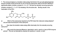 7. The compound below is a transition state analog that binds to the pyruvate dehydrogenase
enzyme complex (PDH) at the site for one of the five coenzymes used by the PDH. Binding is
significantly tighter (inhibitor constant K < 5 x 10-10 M) than the naturally occurring coenzyme
(inhibitor constant K, < 1x 10-5 M) indicating it fits the active site. Binding results in the
inactivation of the PDH.
NH2
CH3
H3C
N.
а)
List and draw the structure of this coenzyme.
Which of the coenzymes required by the PDH does this molecular analog displace?
transition state analog differ chemically from
b)
coenzyme?
How does
naturally occurring
b)
activity? This can be illustrated by drawing the reactions, in words, or both.
Why would the chemical difference, described in part b, result in a loss of PDH enzyme
