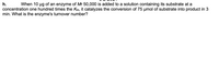 h.
When 10 ug of an enzyme of Mr 50,000 is added to a solution containing its substrate at a
concentration one hundred times the KM, it catalyzes the conversion of 75 µmol of substrate into product in 3
min. What is the enzyme's turnover number?
