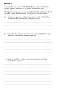 Question 32
A student adds 1 mL of oil to 5 mL of distilled water in a test tube labelled X
which is stoppered and shaken for 10 seconds and allowed to settle.
The experiment is repeated, in a second test tube labelled Y. In addition to the oil
and water, 5 drops of soap solution is added before the test tube is shaken.
(a) Compare the appearance of the mixtures in test tubes X and Y after they
have been shaken and allowed to settle for 10 seconds.
(b) Explain how the molecular structure of soap can account for the changes in
appearance of the mixtures described in part (a).
(c) Assess the suitability of soaps in cases where hard water (containing
dissolved salts) is present.
