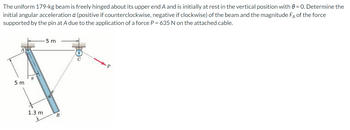 The uniform 179-kg beam is freely hinged about its upper end A and is initially at rest in the vertical position with 0 = 0. Determine the
initial angular acceleration a (positive if counterclockwise, negative if clockwise) of the beam and the magnitude FA of the force
supported by the pin at A due to the application of a force P = 635 N on the attached cable.
5 m
5 m
1.3 m
B