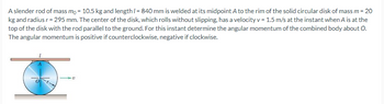 A slender rod of mass mo = 10.5 kg and length /= 840 mm is welded at its midpoint A to the rim of the solid circular disk of mass m = 20
kg and radius r = 295 mm. The center of the disk, which rolls without slipping, has a velocity v = 1.5 m/s at the instant when A is at the
top of the disk with the rod parallel to the ground. For this instant determine the angular momentum of the combined body about O.
The angular momentum is positive if counterclockwise, negative if clockwise.
a