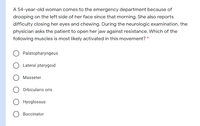 A 54-year-old woman comes to the emergency department because of
drooping on the left side of her face since that morning. She also reports
difficulty closing her eyes and chewing. During the neurologic examination, the
physician asks the patient to open her jaw against resistance. Which of the
following muscles is most likely activated in this movement? *
Palatopharyngeus
Lateral pterygoid
Masseter
Orbicularis oris
Hyoglossus
Buccinator
