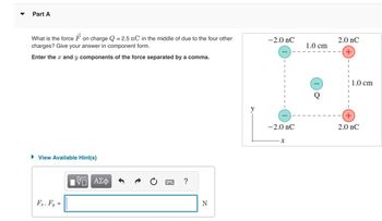 Part A
What is the force Fon charge Q = 2.5 nC in the middle of due to the four other
charges? Give your answer in component form.
Enter the * and y components of the force separated by a comma.
View Available Hint(s)
Fx, Fy =
IVE ΑΣΦ
?
N
-2.0 nC
-2.0 nC
X
1.0 cm
2.0 nC
+
1.0 cm
+
2.0 nC