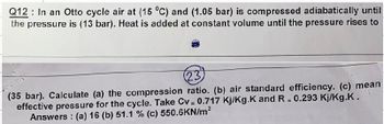 Q12 In an Otto cycle air at (15 °C) and (1.05 bar) is compressed adiabatically until
the pressure is (13 bar). Heat is added at constant volume until the pressure rises to
23
(35 bar). Calculate (a) the compression ratio. (b) air standard efficiency. (c) mean
effective pressure for the cycle. Take Cv = 0.717 Kj/Kg.K and R = 0.293 Kj/Kg.K.
Answers: (a) 16 (b) 51.1 % (c) 550.6KN/m²