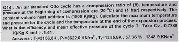 Q14 An air standard Otto cycle has a compression ratio of (8), temperature and
pressure at the beginning of compression are (20 °C) and (1 bar) respectively. The
constant volume heat addition is (1800 Kj/Kg). Calculate the maximum temperature
and pressure for the cycle and the temperature at the end of the expansion process.
What is the efficiency and mean effective pressure of the cycle? Take Cv = 0.7288
Kj/Kg.K and y=1.41.
Answers: T3-3156.8K, P3-8622.6 KN/m², T4=1345.8K, 57.36 %, 1348.9 KN/m²