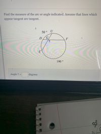 Find the measure of the arc or angle indicated. Assume that lines which
appear tangent are tangent.
50 ° U
D
F
?
E
190 °
Angle ? =
degrees
