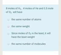 8 moles of H2 4 moles of He and 0.5 mole
of 02 will have
the same number of atoms
the same weight
Since moles of 02 is the least, it will
have the least weight
the same number of molecules
