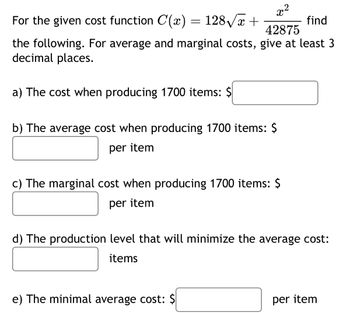 x²
For the given cost function C(x) = 128√x +
find
42875
the following. For average and marginal costs, give at least 3
decimal places.
a) The cost when producing 1700 items: $
b) The average cost when producing 1700 items: $
per item
c) The marginal cost when producing 1700 items: $
per item
d) The production level that will minimize the average cost:
items
e) The minimal average cost: $
per item