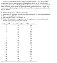 A researcher collected data from a sample of 20 participants in a pilot study on the
relationship between locus of control and self-esteem. Scores on the locus of control
scale range between 0 and 25; a higher locus of control score indicates a more external
locus of control. Scores on the self-esteem inventory range from 0 to 40; a higher self-
esteem score indicates a higher level of self-esteem. The raw data are shown below. For
this set of data:
1. Identify the predictor and criterion variables.
2. Determine the mean and standard deviation of the predictor and criterion variables.
3. Draw a scatterplot of the data.
4. Calculate the Pearson r for this data set.
5. Write a short summary interpreting your descriptive and correlational results in
both technical language and plain English.
Participant # Locus of Control Score Self-Esteem Score
1
5
32
2
12
21
3
25
9
4
28
18
18
16
22
7
3
36
8
7
29
14
16
10
10
26
11
8
10
12
21
8
13
15
14
11
16
15
22
24
16
5
35
17
16
27
18
15
11
19
18
4
20
7
31
