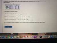 Giving a test to a group of students, the grades and gender are summarized below. Round your answers to 4
decimal places.
Grades and Gender
A
Total
Male
16
12
14
4
Female
9.
17
11
37
Total
25
29
25
79
If one student is chosen at random,
a. Find the probability that the student got a B:
b. Find the probability that the student was male AND got a "B":
c. Find the probability that the student was male OR got a "B":
d. If one student is chosen at random, find the probability that the student got an '"B' GIVEN they are male:
Submit Question
Rasmuss
habits-PaAdkPl 7-
GES
3
17,166
NON
17
MacBook Air
