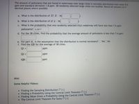 The amount of pollutants that are found in waterways near large cities is normally distributed with mean 8.6
ppm and standard deviation 1.8 ppm. 38 randomly selected large cities are studied. Round all answers to 4
decimal places where possible.
a. What is the distribution of X? X- N(
b. What is the distribution of a? - N(
c. What is the probability that one randomly selected city's waterway will have less than 7.6 ppm
pollutants? o.2877
d. For the 38 cities, find the probability that the average amount of pollutants is less than 7.6 ppm.
e. For part d), is the assumption that the distribution is normal necessary? O Yes No
f. Find the IQR for the average of 38 cities.
Q1
1 =
ppm
Q3
ppm
IQR:
ppm
Hint:
Some Helpful Videos:
• Finding the Sampling Distribution [+]
• Finding a Probability Using the Central Limit Theorem [+]
• Finding Value Given a Probability Using the Central Limit Theorem [+]
• The Central Limit Theorem For Sums [+]
