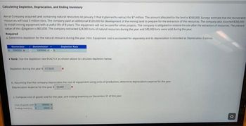 Calculating Depletion, Depreciation, and Ending Inventory
Aerial Company acquired land containing natural resources on January 1 that it planned to extract for $7 million. The amount allocated to the land is $260,000. Surveys estimate that the recoverable
resources will total 5 million tons. The company paid an additional $520,000 for development of the mining land to prepare for the extraction of the resources. The company also incurred $260.000
to install mining equipment with a useful life of 8 years. The equipment will not be used for other projects. The company is obligated to restore the site after the extraction of resources. The present
value of this obligation is $65,000. The company extracted 624.000 tons of natural resources during the year and 585,000 tons were sold during the year.
Required
a. Determine depletion for the natural resource during the year. Hint: Equipment cost is accounted for separately and its depreciation is recorded as Depreciation Expense
Denominator
5000000
Numerator
7000000
Note: Use the depletion rate EXACTLY as shown above to calculate depletion below
Depletion during the years 873600
Depletion Rate
b. Assuming that the company depreciates the cost of equipment using units of production, determine depreciation expense for the year.
Depreciation expense for the year $ 32448
c. Compute cost of goods sold for the year, and ending inventory on December 31 of this year.
Cost of goods sold
testing Inventory S
55000
39000