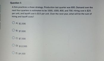 Question 1
A firm practices a chase strategy. Production last quarter was 800. Demand over the
next four quarters is estimated to be 1000, 1000, 800, and 700. Hiring cost is $25
per unit, and layoff cost is $15 per unit. Over the next year, what will be the sum of
hiring and layoff costs?
A) $2,500
B) $7,000
C) $7,500
D) $12,500
OE) $9,500