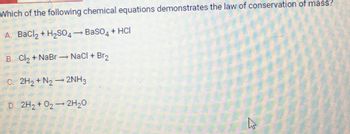 Which of the following chemical equations demonstrates the law of conservation of mass?
A. BaCl? + H?SO4 ? BaSO4 + HCI
B. Cl? + NaBr-NaCl + Br?
C. 2H? + N?2NH3
D. 2H? + O? ? 2H?O