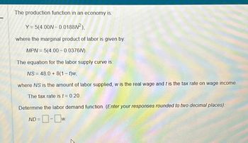 The production function in an economy is.
Y = 5(4.00N-0.0188N²),
where the marginal product of labor is given by:
MPN = 5(4.00 -0.0376N).
The equation for the labor supply curve is:
NS = 48.0 + 8(1 - t)w,
where NS is the amount of labor supplied, w is the real wage and t is the tax rate on wage income.
The tax rate is t = 0.20.
Determine the labor demand function. (Enter your responses rounded to two decimal places);
-0-0w
ND=