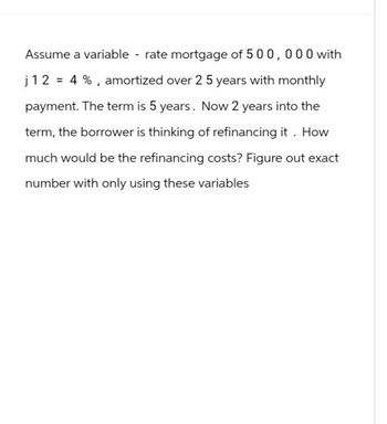 Assume a variable - rate mortgage of 500,000 with
j 12 = 4 %, amortized over 25 years with monthly
payment. The term is 5 years. Now 2 years into the
term, the borrower is thinking of refinancing it. How
much would be the refinancing costs? Figure out exact
number with only using these variables